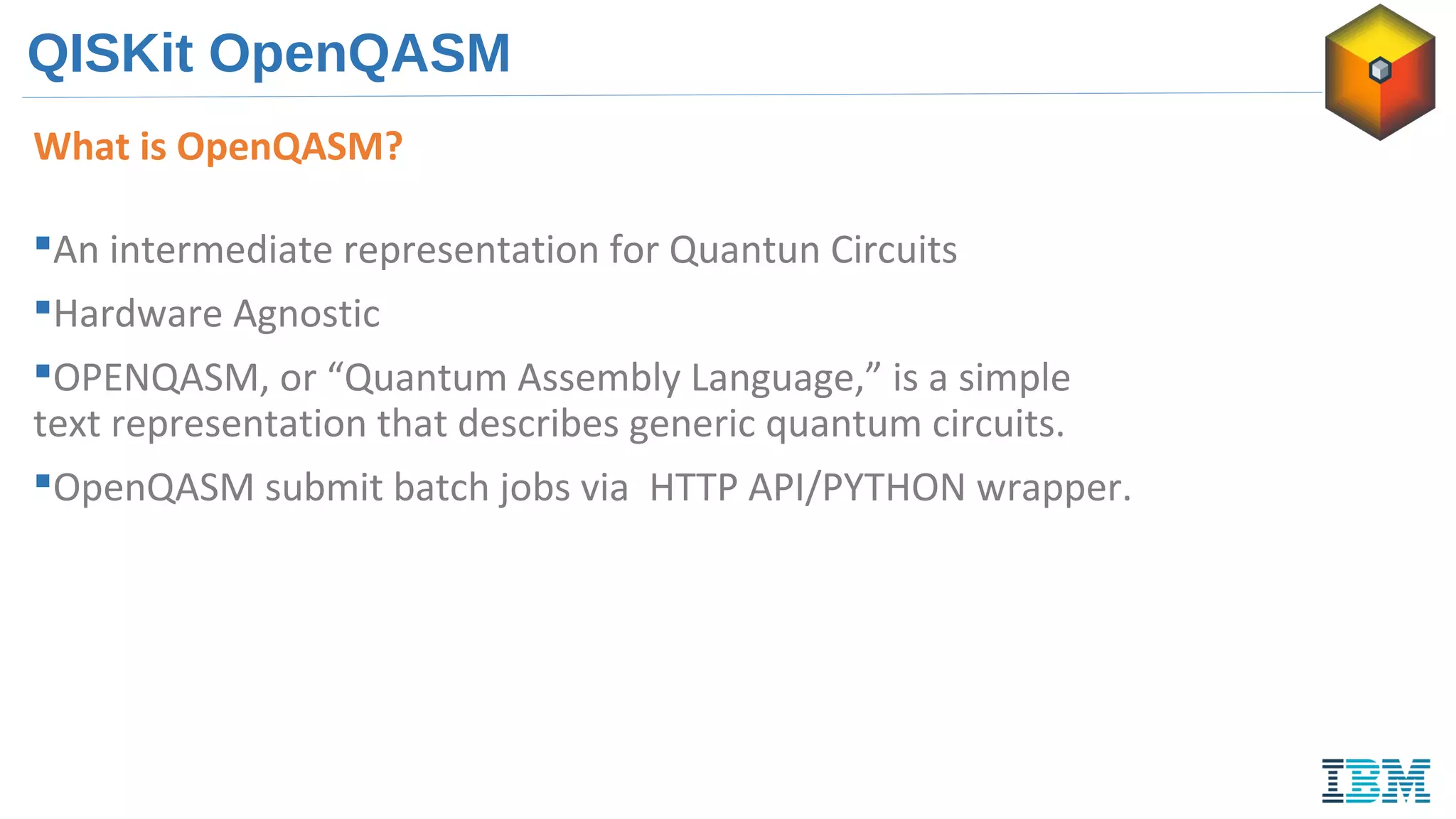 QISKit OpenQASM
What is OpenQASM?
An intermediate representation for Quantun Circuits
Hardware Agnostic
OPENQASM, or “Quantum Assembly Language,” is a simple
text representation that describes generic quantum circuits.
OpenQASM submit batch jobs via HTTP API/PYTHON wrapper.
 