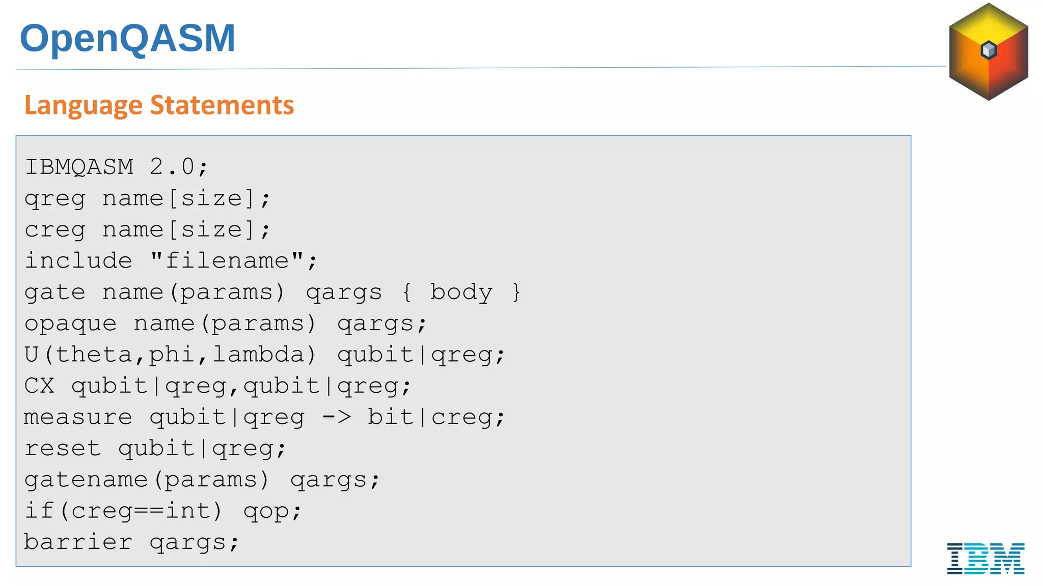 OpenQASM
Language Statements
IBMQASM 2.0;
qreg name[size];
creg name[size];
include "filename";
gate name(params) qargs { body }
opaque name(params) qargs;
U(theta,phi,lambda) qubit|qreg;
CX qubit|qreg,qubit|qreg;
measure qubit|qreg -> bit|creg;
reset qubit|qreg;
gatename(params) qargs;
if(creg==int) qop;
barrier qargs;
 