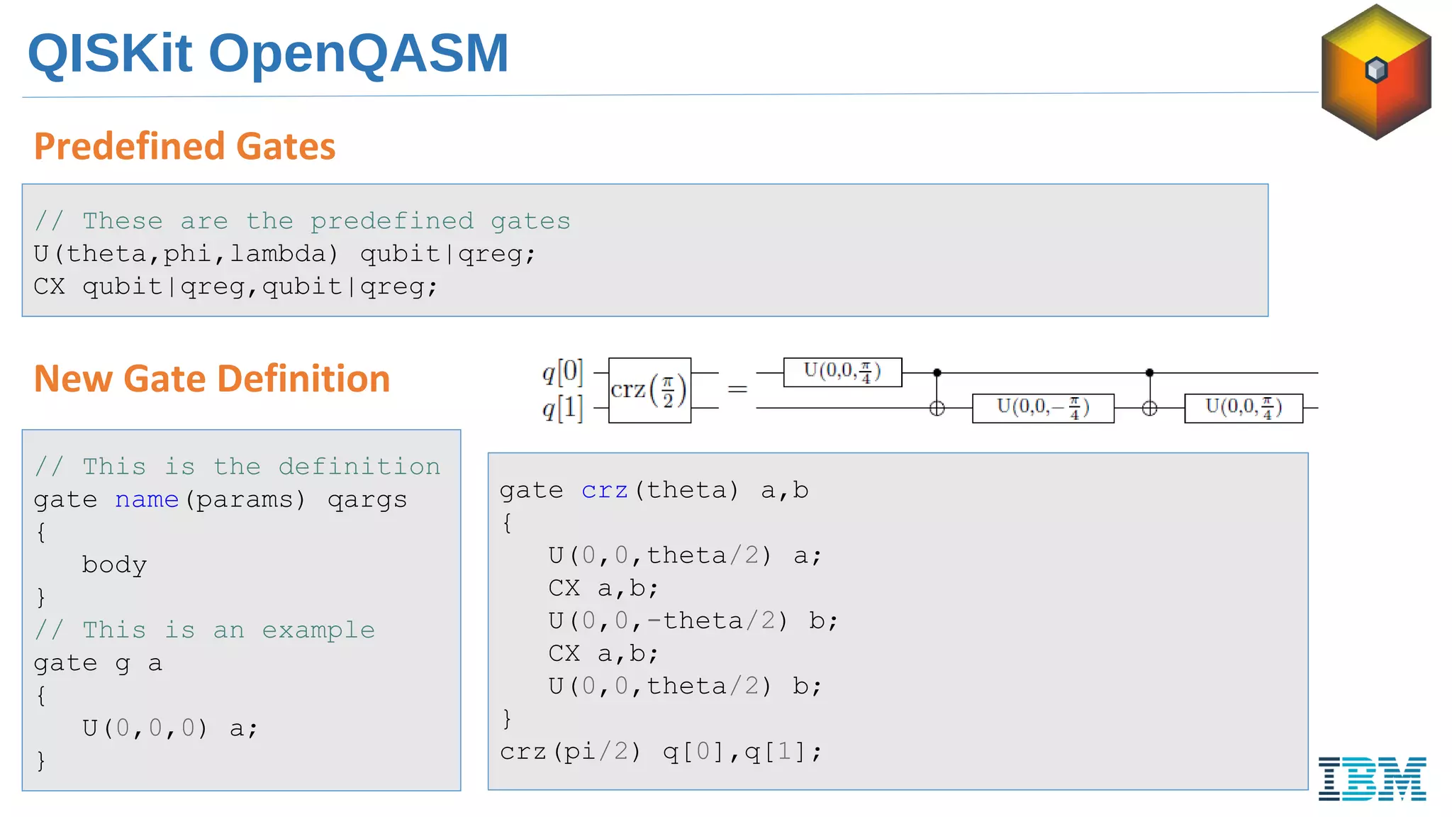 QISKit OpenQASM
Predefined Gates
// These are the predefined gates
U(theta,phi,lambda) qubit|qreg;
CX qubit|qreg,qubit|qreg;
New Gate Definition
// This is the definition
gate name(params) qargs
{
body
}
// This is an example
gate g a
{
U(0,0,0) a;
}
gate crz(theta) a,b
{
U(0,0,theta/2) a;
CX a,b;
U(0,0,-theta/2) b;
CX a,b;
U(0,0,theta/2) b;
}
crz(pi/2) q[0],q[1];
 