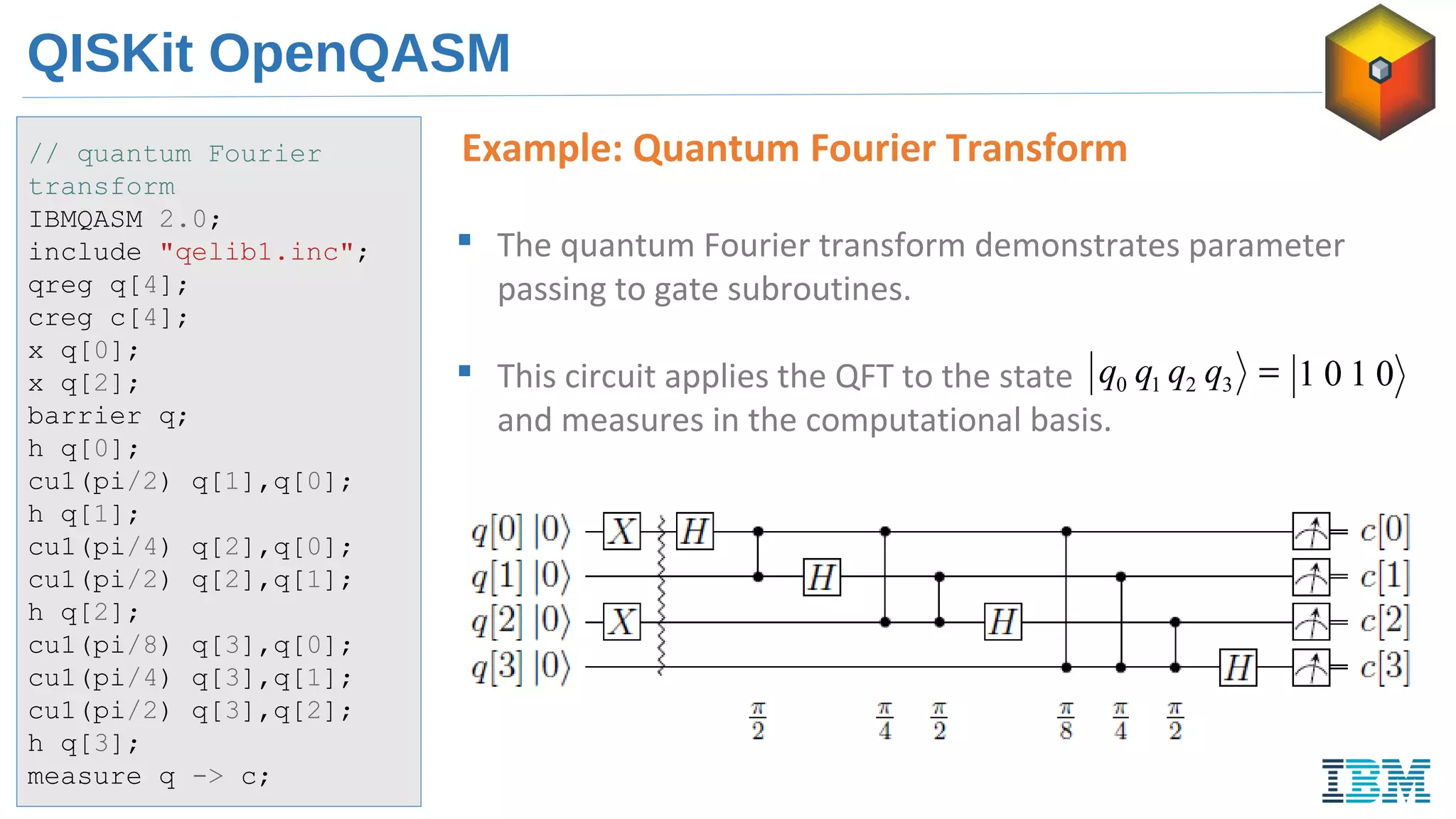 QISKit OpenQASM
Example: Quantum Fourier Transform// quantum Fourier
transform
IBMQASM 2.0;
include "qelib1.inc";
qreg q[4];
creg c[4];
x q[0];
x q[2];
barrier q;
h q[0];
cu1(pi/2) q[1],q[0];
h q[1];
cu1(pi/4) q[2],q[0];
cu1(pi/2) q[2],q[1];
h q[2];
cu1(pi/8) q[3],q[0];
cu1(pi/4) q[3],q[1];
cu1(pi/2) q[3],q[2];
h q[3];
measure q -> c;
 The quantum Fourier transform demonstrates parameter
passing to gate subroutines.
 This circuit applies the QFT to the state
and measures in the computational basis.
=3210 qqqq 0101
 
