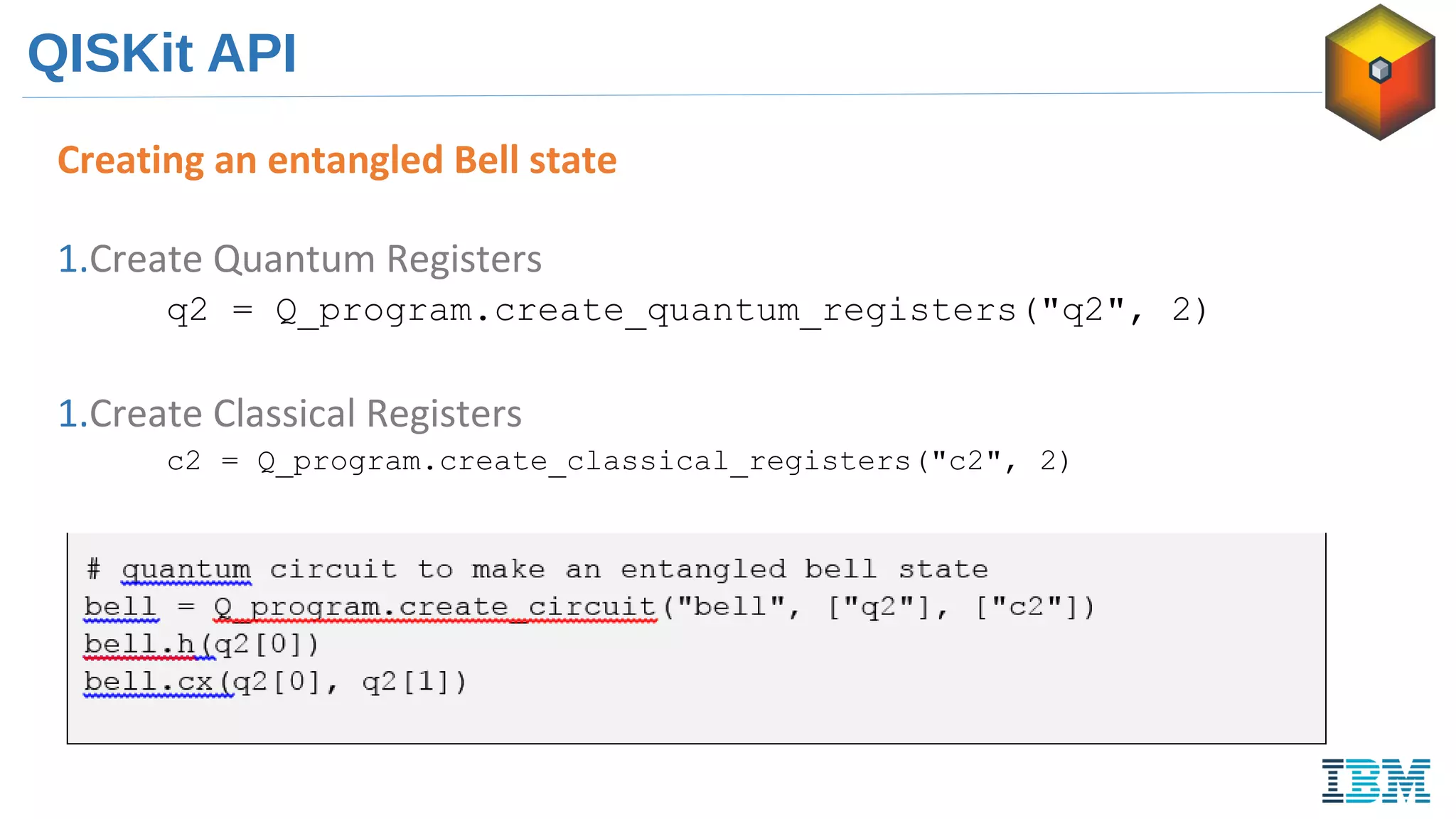 QISKit API
Creating an entangled Bell state
1.Create Quantum Registers
q2 = Q_program.create_quantum_registers("q2", 2)
1.Create Classical Registers
c2 = Q_program.create_classical_registers("c2", 2)
 