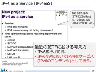 28
IPv4 as a Service (IPv4aaS)
Source
https://www.ietf.org/proceedings/92/
slides/slides-92-v6ops-9.pdf
最近のIETFにおける考え⽅ :
• IPv6移⾏が前提。
• IPv6NWにおいてIPv4をサービス
(IPv6のコンテンツ)として扱う。
2015年3⽉の
IETF92(Dallas)
で、v6ops WG
Chair が提案した。
 