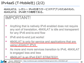 36
IPv4aaS (T-Mobile社) (2/2)
Source : APRICOT2014 https://conference.apnic.net/data/37/464xlat-apricot-2014_1393236641.pdf
464XLATは、レガシー IPv4を使うサービスやアプリのためのもの。
464XLATは、IPv4終了の戦略である。
 
