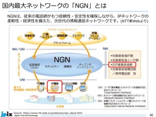 40
国内最⼤ネットワークの「NGN」とは
Source: https://www.ntt-east.co.jp/aboutus/ngn_about.html
NGNは、従来の電話網がもつ信頼性・安定性を確保しながら、IPネットワークの
柔軟性・経済性を備えた、次世代の情報通信ネットワークです。(NTT東Webより)
 