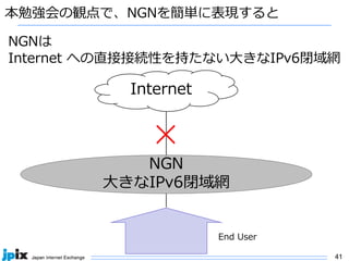 41
本勉強会の観点で、NGNを簡単に表現すると
Internet
NGNは
Internet への直接接続性を持たない⼤きなIPv6閉域網
NGN
⼤きなIPv6閉域網
End User
✕
 