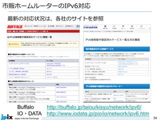 54
バッファロー
アイ・オー・データ機器
アイオーデータ
市販ホームルーターのIPv6対応
Buffalo http://buffalo.jp/taiou/kisyu/network/ipv6/
IO・DATA http://www.iodata.jp/pio/io/network/ipv6.htm
最新の対応状況は、各社のサイトを参照
 