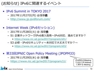 72
(お知らせ) IPv6に関連するイベント
• IPv6 Summit in TOKYO 2017
– 2017年11⽉27⽇(⽉) @浅草橋
– http://www.jp.ipv6forum.com/
• Internet Week (IPv6セッション)
– 2017年11⽉28⽇(⽕) @ 浅草橋
– S1 企業ネットワークIPv6導⼊指南〜IPv6対応、進めてますか？
• https://www.nic.ad.jp/iw2017/program/s01/
– S3 必修・IPv6セキュリティ〜未対応で⼤丈夫ですか？〜
• https://www.nic.ad.jp/iw2017/program/s03/
• 第33回JPNIC Open Policy Meeting (JPOPM33)
– 2017年11⽉29⽇(⽔) @ 浅草橋
– https://www.nic.ad.jp/iw2017/program/j1/
IPv6特化のMeeting
ではなくIP Address
に関する Meeting
 
