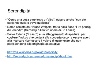 Serendipità
• “Cerco una cosa e ne trovo un'altra”, oppure anche “non sto
cercando nulla e trovo qualcosa”
• Nome coniato da Horace Walpole, tratto dalla fiaba “I tre principi
di Serendip” (Serendip è l'antico nome di Sri Lanka)
• Serve fortuna (“il caso”) e un atteggiamento di apertura: per
cogliere l'indizio che porterà alla scoperta occorre essere aperti
alla ricerca e riconoscere il valore di esperienze che non
corrispondono alle originarie aspettative
• http://en.wikipedia.org/wiki/Serendipity
• http://serendip.brynmawr.edu/serendip/about.html
10
 