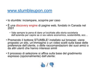 www.stumbleupon.com
• to stumble: inciampare, scoprire per caso
• È una discovery engine di pagine web, fondato in Canada nel
2001
• Vale sempre la pena di dare un’occhiata alla storia societaria
dell’azienda per capire se ci sia valore economico, sostenibilità, ecc…
• Premendo il bottone STUMBLE! installato sul browser, viene
proposto un sito, un’immagine o un video scelti sulla base delle
preferenze dell’utente, o delle raccomandazioni dei suoi amici o
da altri utenti che hanno interessi simili
• Il processo di selezione si affina sulla base del gradimento
espresso (opzionalmente) dall’utente:
 