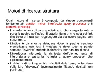 Motori di ricerca: struttura
Ogni motore di ricerca è composto da cinque componenti
fondamentali: crawler, indice, interfaccia, query processor e il
sistema di ranking
• Il crawler è un software specializzato che naviga la rete e
porta le pagine nell'indice. Il crawler tiene anche nota dei link
che trova e li usa per raggiungere via via nuove pagine con
nuovi link ...
• L'indice è un enorme database dove le pagine vengono
memorizzate con tutti i metadati e dove tutte le parole
vengono “invertite” creando indici/chiavi per ognuna di esse
• L'interfaccia interpreta la richiesta dell'utente, tenta di
interpretarla e passa la richiesta al query processor che
agisce sull'indice
• Il sistema di ranking ordina i risultati della query in funzione
della loro "rilevanza" (eventualmente filtrando risultati non
pertinenti) 17
 