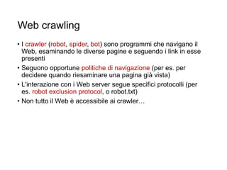 Web crawling
• I crawler (robot, spider, bot) sono programmi che navigano il
Web, esaminando le diverse pagine e seguendo i link in esse
presenti
• Seguono opportune politiche di navigazione (per es. per
decidere quando riesaminare una pagina già vista)
• L'interazione con i Web server segue specifici protocolli (per
es. robot exclusion protocol, o robot.txt)
• Non tutto il Web è accessibile ai crawler…
18
 