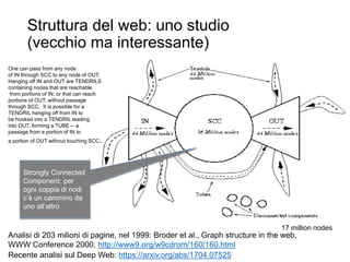 Struttura del web: uno studio
(vecchio ma interessante)
21
Analisi di 203 milioni di pagine, nel 1999: Broder et al., Graph structure in the web,
WWW Conference 2000, http://www9.org/w9cdrom/160/160.html
Recente analisi sul Deep Web: https://arxiv.org/abs/1704.07525
17 million nodes
Strongly Connected
Component: per
ogni coppia di nodi
c’è un cammino da
uno all’altro
One can pass from any node
of IN through SCC to any node of OUT.
Hanging off IN and OUT are TENDRILS
containing nodes that are reachable
from portions of IN, or that can reach
portions of OUT, without passage
through SCC. It is possible for a
TENDRIL hanging off from IN to
be hooked into a TENDRIL leading
into OUT, forming a TUBE -- a
passage from a portion of IN to
a portion of OUT without touching SCC.
 