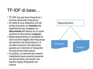 TF-IDF di base…
• TF-IDF sta per term frequency –
inverse document frequency
• Si tratta di una statistica che dà
conto di quanto un termine sia
significativo per scegliere un
documento all’interno di un certo
insieme di documenti (corpus)
• Matematicamente è il prodotto di
una funzione legata alla frequenza
del termine nel documento e di
un’altra funzione che decresce
quanto più il termine è frequente
nei documenti del corpus
• In pratica, un termine per essere
importante deve essere presente
nel documento ma anche non
essere troppo frequente nel
corpus
Corpus
Document
Searched term
 