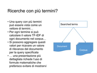 Ricerche con più termini?
• Una query con più termini
può essere vista come un
vettore di termini…
• Per ogni termine si può
calcolare il valore TF-IDF di
ogni documento nel corpus…
• Si possono aggregare questi
valori per ricavare un valore
di rilevanza del documento
per la query specificata
• … una presentazione più
dettagliata richede l’uso di
formule matematiche che
preferisco evitare di mostrarvi
Corpus
Document
Searched terms
 