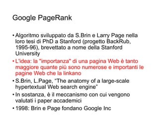 Google PageRank
• Algoritmo sviluppato da S.Brin e Larry Page nella
loro tesi di PhD a Stanford (progetto BackRub,
1995-96), brevettato a nome della Stanford
University
• L'idea: la "importanza" di una pagina Web è tanto
maggiore quante più sono numerose e importanti le
pagine Web che la linkano
• S.Brin, L.Page, “The anatomy of a large-scale
hypertextual Web search engine”
• In sostanza, è il meccanismo con cui vengono
valutati i paper accademici
• 1998: Brin e Page fondano Google Inc
26
 