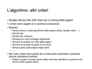 L’algoritmo: altri criteri
• Google utilizza oltre 200 criteri per il ranking delle pagine
• I criteri sono segreti e in continua evoluzione
• Esempi:
• Parole chiave in parti specifiche della pagina (titolo, header, testo …)
• Età del sito
• Qualità dei contenuti
• Ranking fra i siti di analogo argomento
• Numero di accessi via URL della pagina
• Numero di accessi da parte di chi cerca
• Tempo speso sulla pagina dagli utenti
• ….
• Non tutti i criteri sono gestiti da un esecutore automatico (esistono
ancora valutazioni umane)
• Potete cercare e trovare anche delle interviste specifiche a persone che
hanno svolto questo lavoro
30
 