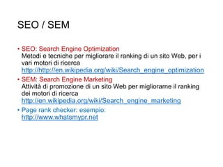 SEO / SEM
• SEO: Search Engine Optimization
Metodi e tecniche per migliorare il ranking di un sito Web, per i
vari motori di ricerca
http://http://en.wikipedia.org/wiki/Search_engine_optimization
• SEM: Search Engine Marketing
Attività di promozione di un sito Web per migliorarne il ranking
dei motori di ricerca
http://en.wikipedia.org/wiki/Search_engine_marketing
• Page rank checker: esempio:
http://www.whatsmypr.net
31
 