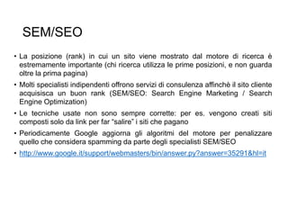 SEM/SEO
• La posizione (rank) in cui un sito viene mostrato dal motore di ricerca è
estremamente importante (chi ricerca utilizza le prime posizioni, e non guarda
oltre la prima pagina)
• Molti specialisti indipendenti offrono servizi di consulenza affinchè il sito cliente
acquisisca un buon rank (SEM/SEO: Search Engine Marketing / Search
Engine Optimization)
• Le tecniche usate non sono sempre corrette: per es. vengono creati siti
composti solo da link per far “salire” i siti che pagano
• Periodicamente Google aggiorna gli algoritmi del motore per penalizzare
quello che considera spamming da parte degli specialisti SEM/SEO
• http://www.google.it/support/webmasters/bin/answer.py?answer=35291&hl=it
32
 
