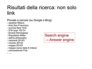 Risultati della ricerca: non solo
link
Provate a cercare (su Google e Bing):
- weather Milano
- time San Francisco
- sunrise New York
- 5*9+(sqrt 10)^3=
- Ernest Hemingway
- Population Milan
- define philosophy
- ristoranti 20143
- movies 20143
- mappa 20143
- mappa corso italia 6 milano
- concessionari Fiat
- ….
33
Search engine
→ Answer engine
 