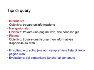 Tipi di query
• Informativa
Obiettivo: trovare un'informazione
• Navigazionale
Obiettivo: trovare una pagina web, che conosco già
• Risorsa
Obiettivo: trovare una risorsa (non informativa)
disponibile sul web
• Il risultato è di solito (ma non sempre!) una lista di link a
pagine web
• Evoluzione: dal contenitore (anche) al contenuto
35
 