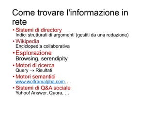 Come trovare l'informazione in
rete
• Sistemi di directory
Indici strutturati di argomenti (gestiti da una redazione)
• Wikipedia
Enciclopedia collaborativa
•Esplorazione
Browsing, serendipity
• Motori di ricerca
Query  Risultati
• Motori semantici
www.wolframalpha.com, …
• Sistemi di Q&A sociale
Yahoo! Answer, Quora, …
5
 