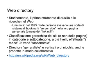 Web directory
• Storicamente, il primo strumento di ausilio alle
ricerche nel Web
• Una nota: nel 1995 molte persone avevano una sorta di
sistema di bookmark “server side” nella loro pagina
personale (pagina dei “link utili”)
• Classificazione gerarchica dei siti (e non delle pagine)
in categorie e sottocategorie, a più livelli, effettuata "a
mano" -> varie "tassonomie"
• Directory “generaliste” e verticali o di nicchia, anche
prodotte in modo collaborativo
• http://en.wikipedia.org/wiki/Web_directory
6
 