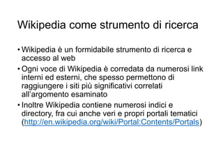 Wikipedia come strumento di ricerca
• Wikipedia è un formidabile strumento di ricerca e
accesso al web
• Ogni voce di Wikipedia è corredata da numerosi link
interni ed esterni, che spesso permettono di
raggiungere i siti più significativi correlati
all’argomento esaminato
• Inoltre Wikipedia contiene numerosi indici e
directory, fra cui anche veri e propri portali tematici
(http://en.wikipedia.org/wiki/Portal:Contents/Portals)
9
 