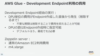 © 2017, Amazon Web Services, Inc. or its Affiliates. All rights reserved.
56
AWS Glue - Development Endpoint利用の費用
Development Endpoint経由の実行：
• DPU単位の費用がEndpoint作成した直後から発生（削除す
るまで）
• 不要な期間は削除することで費用を抑えることが可能
• DPUの数はEndpoint作成時に指定可能
• デフォルトは５。最低でも2必要
Zeppelin server :
• 通常のAmazon EC2利用費用
• m4.xlarge
 