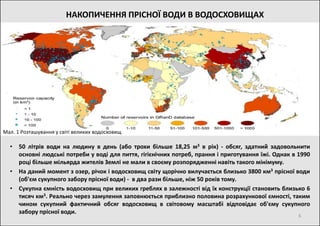 • 50 літрів води на людину в день (або трохи більше 18,25 м3 в рік) - обсяг, здатний задовольнити
основні людські потреби у воді для пиття, гігієнічних потреб, прання і приготування їжі. Однак в 1990
році більше мільярда жителів Землі не мали в своєму розпорядженні навіть такого мінімуму.
• На даний момент з озер, річок і водосховищ світу щорічно вилучається близько 3800 км3 прісної води
(об'єм сукупного забору прісної води) - в два рази більше, ніж 50 років тому.
• Сукупна ємність водосховищ при великих греблях в залежності від їх конструкції становить близько 6
тисяч км3. Реально через замулення заповнюється приблизно половина розрахункової ємності, таким
чином сукупний фактичний обсяг водосховищ в світовому масштабі відповідає об'єму сукупного
забору прісної води.
Мал. 1 Розташування у світі великих водосховищ
6
НАКОПИЧЕННЯ ПРІСНОЇ ВОДИ В ВОДОСХОВИЩАХ
 