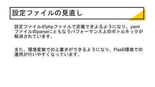 設定ファイルの見直し
設定ファイルがphpファイルで定義できよるようになり、yaml
ファイルのparseにともなうパフォーマンス上のボトルネックが
解消されています。
また、環境変数での上書きができるようになり、PaaS環境での
運用が行いやすくなっています。
 