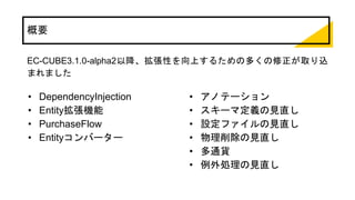 概要
EC-CUBE3.1.0-alpha2以降、拡張性を向上するための多くの修正が取り込
まれました
• DependencyInjection
• Entity拡張機能
• PurchaseFlow
• Entityコンバーター
• アノテーション
• スキーマ定義の見直し
• 設定ファイルの見直し
• 物理削除の見直し
• 多通貨
• 例外処理の見直し
 