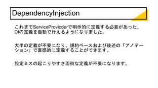DependencyInjection
これまでServiceProvicderで明示的に定義する必要があった、
DIの定義を自動で行えるようになりました。
大半の定義が不要になり、規約ベースおよび後述の「アノテー
ション」で直感的に定義することができます。
設定ミスの起こりやすさ面倒な定義が不要になります。
 