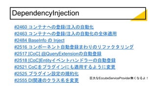 DependencyInjection
#2460 コンテナへの登録/注入の自動化
#2463 コンテナへの登録/注入の自動化の全体適用
#2484 BaseInfo の Inject
#2516 コンポーネント自動登録まわりのリファクタリング
#2517 [CoC] @QueryExtensionの自動登録
#2518 [CoC]Entityイベントハンドラーの自動登録
#2521 CoCをプラグインにも適用するように変更
#2525 プラグイン設定の規約化
#2555 DI関連のクラス名を変更
巨大なEccubeServiceProvider無くなるよ！
 