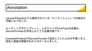 Annotation
LaravelやSymfonyでも提供されている「アノテーション」での設定が
可能になりました。
ルーティングやテンプレート、レポジトリやFormTypeの定義を、
ServiceProviderを作成しなくても定義可能です。
ControllerProdvierやServiceProviderで設定していたものが不要になり、
設定と実装の関連がわかりやすくなりました。
 