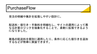 PurchaseFlow
受注の明細や集計を拡張しやすい設計に。
配送料・値引き・手数料を明細化し、サイトの運用によって異
なる計算ロジックを抽象化することで、柔軟に拡張できるよう
になりました。
離島の配送料を個別に適用したり、条件に応じた値引きを追加
するなどが簡単に実装できます。
 