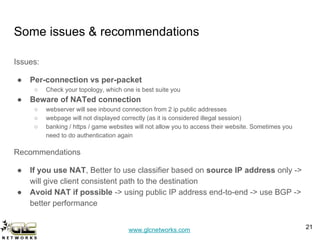 www.glcnetworks.com
Some issues & recommendations
Issues:
● Per-connection vs per-packet
○ Check your topology, which one is best suite you
● Beware of NATed connection
○ webserver will see inbound connection from 2 ip public addresses
○ webpage will not displayed correctly (as it is considered illegal session)
○ banking / https / game websites will not allow you to access their website. Sometimes you
need to do authentication again
Recommendations
● If you use NAT, Better to use classifier based on source IP address only ->
will give client consistent path to the destination
● Avoid NAT if possible -> using public IP address end-to-end -> use BGP ->
better performance
21
 