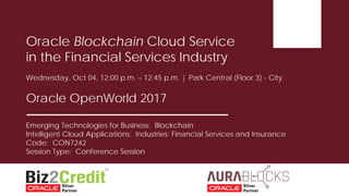 Emerging Technologies for Business: Blockchain
Intelligent Cloud Applications: Industries: Financial Services and Insurance
Code: CON7242
Session Type: Conference Session
Oracle Blockchain Cloud Service
in the Financial Services Industry
Wednesday, Oct 04, 12:00 p.m. – 12:45 p.m. | Park Central (Floor 3) - City
Oracle OpenWorld 2017
 