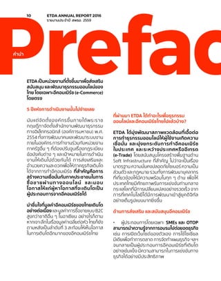 ETDAเป็นหน่วยงานที่ตั้งขึ้นมาเพื่อส่งเสริม
สนับสนุน และพัฒนาธุรกรรมออนไลน์ของ
ไทย โดยเฉพาะอีคอมเมิร์ซ (e-Commerce)
โดยตรง
5 ปีแห่งการดำ�เนินงานนั้นไม่ง่ายเลย
นับแต่จัดตั้งองค์กรขึ้นภายใต้พระราช
กฤษฎีกาจัดตั้งสำ�นักงานพัฒนาธุรกรรม
ทางอิเล็กทรอนิกส์ (องค์การมหาชน) พ.ศ.
2554 ทั้งการพัฒนาคนและพัฒนาระบบงาน
ภายในองค์กร การทำ�งานร่วมกับหน่วยงาน
ภาครัฐอื่น ๆ ที่ต้องปรับจูนเรื่องกฎระเบียบ
ข้อบังคับต่าง ๆ และเป้าหมายในการดำ�เนิน
งานให้เดินไปด้วยกันได้ การส่งเสริมและ
อำ�นวยความสะดวกเพื่อให้ภาคธุรกิจเติบโต
ได้จากการทำ�อีคอมเมิร์ซ ที่สำ�คัญคือการ
สร้างความเชื่อมั่นกับภาคประชาชนในการ
ซื้อขายผ่านทางออนไลน์ และมอบ
โอกาสให้แก่ผู้หาโอกาสที่จะเติบโตเป็น
ผู้ประกอบการจากอีคอมเมิร์ซได้
น่าชื่นใจที่มูลค่าอีคอมเมิร์ซของไทยเติบโต
อย่างต่อเนื่อง และมูลค่าการซื้อขายแบบ B2C
สูงกว่าชาติอื่น ๆ ในอาเซียน อย่างไรก็ตาม
หากเจาะลึกในเรื่องมูลค่าเฉลี่ยต่อหัว ไทยก็ยัง
ตามหลังเป็นลำ�ดับที่ 3 สะท้อนให้เห็นโอกาส
ในการเติบโตอีกมากของอีคอมเมิร์ซไทย
ที่ผ่านมา ETDA ได้ทำ�อะไรเพื่อธุรกรรม
ออนไลน์และอีคอมเมิร์ซไทยไปแล้วบ้าง?
ETDA ได้มุ่งพัฒนาสภาพแวดล้อมที่เอื้อต่อ
การทำ�ธุรกรรมออนไลน์ให้ผู้ใช้งานเกิดความ
เชื่อมั่น และมุ่งยกระดับการทำ�อีคอมเมิร์ซ
ในประเทศ และระหว่างประเทศหรืออีเทรด
(e-Trade) โดยสนับสนุนโครงสร้างพื้นฐานด้าน
Soft Infrastructure ที่สำ�คัญ ไม่ว่าจะเป็นเรื่อง
มาตรฐาน ความมั่นคงปลอดภัยไซเบอร์ ความเป็น
ส่วนตัว และกฎหมาย รวมทั้งการพัฒนาบุคลากร
ที่เกี่ยวข้องให้มีความพร้อมในทุก ๆ ด้าน เพื่อให้
ประเทศไทยมีศักยภาพรับการแข่งขันท่ามกลาง
กระแสโลกที่มีการเปลี่ยนแปลงอย่างรวดเร็ว จาก
การที่เทคโนโลยีได้มีการพัฒนาเข้าสู่ยุคดิจิทัล
อย่างเต็มรูปแบบมากยิ่งขึ้น
ด้านการส่งเสริม และสนับสนุนอีคอมเมิร์ช
•	 ผู้ประกอบการโดยเฉพาะ SMEs และ OTOP
สามารถนำ�ความรู้จากการอบรมไปต่อยอดธุรกิจ
เช่น การเปิดเว็บไซต์ของตัวเอง การใช้โซเชียล
มีเดียเพื่อทำ�การตลาด การจัดทำ�แผนธุรกิจ ฯลฯ
จนกลายเป็นผู้ประกอบการอีคอมเมิร์ซที่เติบโต
อย่างเข้มแข็ง มีความสามารถในการแข่งขันทาง
ธุรกิจได้อย่างมีประสิทธิภาพ
Prefacคำ�นำ�
10	 ETDA ANNUAL REPORT 2016
	 รายงานประจำ�ปี สพธอ. 2559
 
