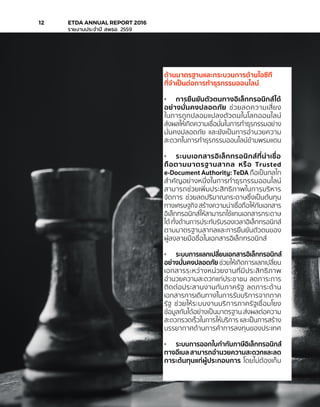 ด้านมาตรฐานและกระบวนการด้านไอซีที
ที่จำ�เป็นต่อการทำ�ธุรกรรมออนไลน์
•	 การยืนยันตัวตนทางอิเล็กทรอนิกส์ได้
อย่างมั่นคงปลอดภัย ช่วยลดความเสี่ยง
ในการถูกปลอมแปลงตัวตนในโลกออนไลน์
ส่งผลให้เกิดความเชื่อมั่นในการทำ�ธุรกรรมอย่าง
มั่นคงปลอดภัย และยังเป็นการอำ�นวยความ
สะดวกในการทำ�ธุรกรรมออนไลน์ข้ามพรมแดน
•	 ระบบเอกสารอิเล็กทรอนิกส์ที่น่าเชื่อ
ถือตามมาตรฐานสากล หรือ Trusted
e-Document Authority: TeDA ถือเป็นกลไก
สำ�คัญอย่างหนึ่งในการทำ�ธุรกรรมออนไลน์
สามารถช่วยเพิ่มประสิทธิภาพในการบริหาร
จัดการ ช่วยลดปริมาณกระดาษซึ่งเป็นต้นทุน
ทางเศรษฐกิจ สร้างความน่าเชื่อถือให้กับเอกสาร
อิเล็กทรอนิกส์ให้สามารถใช้แทนเอกสารกระดาษ
ได้ ทั้งด้านการประทับรับรองเวลาอิเล็กทรอนิกส์
ตามมาตรฐานสากลและการยืนยันตัวตนของ
ผู้ลงลายมือชื่อในเอกสารอิเล็กทรอนิกส์
•	 ระบบการแลกเปลี่ยนเอกสารอิเล็กทรอนิกส์
อย่างมั่นคงปลอดภัย ช่วยให้เกิดการแลกเปลี่ยน
เอกสารระหว่างหน่วยงานที่มีประสิทธิภาพ
อำ�นวยความสะดวกแก่ประชาชน ลดภาระการ
ติดต่อประสานงานกับภาครัฐ ลดภาระด้าน
เอกสารการเดินทางในการรับบริการจากภาค
รัฐ ช่วยให้ระบบงานบริการภาครัฐเชื่อมโยง
ข้อมูลกันได้อย่างเป็นมาตรฐาน ส่งผลต่อความ
สะดวกรวดเร็วในการให้บริการ และเป็นการสร้าง
บรรยากาศด้านการค้าการลงทุนของประเทศ
•	 ระบบการออกใบกำ�กับภาษีอิเล็กทรอนิกส์
ทางอีเมล สามารถอำ�นวยความสะดวกและลด
ภาระต้นทุนแก่ผู้ประกอบการ โดยไม่ต้องเก็บ
12	 ETDA ANNUAL REPORT 2016
	 รายงานประจำ�ปี สพธอ. 2559
 