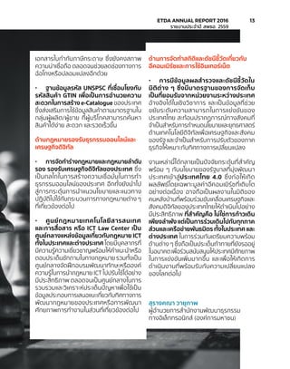 เอกสารใบกำ�กับภาษีกระดาษ ซึ่งยังคงสภาพ
ความน่าเชื่อถือ ตลอดจนช่วยลดช่องทางการ
ฉ้อโกงหรือปลอมแปลงอีกด้วย
•	 ฐานข้อมูลรหัส UNSPSC ที่เชื่อมโยงกับ
รหัสสินค้า GTIN เพื่อเป็นการอำ�นวยความ
สะดวกในการสร้าง e-Catalogue ของประเทศ
ซึ่งส่งเสริมการใช้ข้อมูลสินค้าตามมาตรฐานใน
กลุ่มผู้ผลิต/ผู้ขาย ที่ผู้บริโภคสามารถค้นหา
สินค้าได้ง่าย สะดวก และรวดเร็วขึ้น
ด้านกฎหมายรองรับธุรกรรมออนไลน์และ
เศรษฐกิจดิจิทัล
•	 การจัดทำ�ร่างกฎหมายและกฎหมายลำ�ดับ
รอง รองรับเศรษฐกิจดิจิทัลของประเทศ ซึ่ง
เป็นกลไกในการสร้างความเชื่อมั่นในการทำ�
ธุรกรรมออนไลน์ของประเทศ อีกทั้งยังนำ�ไป
สู่การกระตุ้นการนำ�แนวนโยบายและแนวทาง
ปฏิบัติไปใช้กับกระบวนการทางกฎหมายต่าง ๆ
ที่เกี่ยวข้องต่อไป
•	 ศูนย์กฎหมายเทคโนโลยีสารสนเทศ
และการสื่อสาร หรือ ICT Law Center เป็น
ศูนย์กลางแหล่งข้อมูลเกี่ยวกับกฎหมาย ICT
ทั้งในประเทศและต่างประเทศ โดยมีบุคลากรที่
มีความรู้ความเชี่ยวชาญพร้อมให้คำ�แนะนำ�หรือ
ตอบประเด็นซักถามในทางกฎหมาย รวมทั้งเป็น
ศูนย์กลางจัดฝึกอบรมพัฒนาทักษะหรือองค์
ความรู้ในการนำ�กฎหมาย ICT ไปปรับใช้ได้อย่าง
มีประสิทธิภาพ ตลอดจนเป็นศูนย์กลางในการ
รวบรวมและวิเคราะห์ประเด็นปัญหาเพื่อใช้เป็น
ข้อมูลประกอบการเสนอแนะเกี่ยวกับทิศทางการ
พัฒนากฎหมายของประเทศหรือการพัฒนา
ศักยภาพการทำ�งานในส่วนที่เกี่ยวข้องต่อไป
ด้านการจัดทำ�สถิติและดัชนีชี้วัดเกี่ยวกับ
อีคอมเมิร์ซและการใช้อินเทอร์เน็ต
•	 การมีข้อมูลผลสำ�รวจและดัชนีชี้วัดใน
มิติต่าง ๆ ซึ่งมีมาตรฐานของการจัดเก็บ
เป็นที่ยอมรับจากหน่วยงานระหว่างประเทศ
อ้างอิงได้ในเชิงวิชาการ และเป็นข้อมูลที่ช่วย
ขยับระดับความสามารถในการแข่งขันของ
ประเทศไทย สะท้อนปรากฏการณ์ทางสังคมที่
จำ�เป็นสำ�หรับการกำ�หนดนโยบายและยุทธศาสตร์
ด้านเทคโนโลยีดิจิทัลเพื่อเศรษฐกิจและสังคม
ของรัฐ และจำ�เป็นสำ�หรับการปรับตัวของภาค
ธุรกิจให้เหมาะกับทิศทางการเปลี่ยนแปลง
งานเหล่านี้ได้กลายเป็นปัจจัยกระตุ้นที่สำ�คัญ
พร้อม ๆ กับนโยบายของรัฐบาลที่มุ่งพัฒนา
ประเทศเข้าสู่ประเทศไทย 4.0 ซึ่งก่อให้เกิด
ผลลัพธ์โดยเฉพาะมูลค่าอีคอมเมิร์ซที่เติบโต
อย่างต่อเนื่อง อาจถือเป็นผลงานในมิติของ
คนหลังบ้านที่พร้อมร่วมขับเคลื่อนเศรษฐกิจและ
สังคมดิจิทัลของประเทศไทยให้ดำ�เนินไปอย่าง
มีประสิทธิภาพ ที่สำ�คัญคือ ไม่ใช่การก้าวเดิน
เพียงลำ�พัง แต่เป็นการร่วมเดินไปกับทุกภาค
ส่วนและเครือข่ายพันธมิตร ทั้งในประเทศ และ
ต่างประเทศ ในการร่วมกันเตรียมความพร้อม
ด้านต่าง ๆ ซึ่งถือเป็นประเด็นท้าทายที่ยังรออยู่
ในอนาคตเพื่อร่วมสนับสนุนให้ประเทศมีศักยภาพ
ในการแข่งขันเพิ่มมากขึ้น และเพื่อให้เกิดการ
ดำ�เนินงานที่พร้อมรับกับความเปลี่ยนแปลง
ของโลกต่อไป
สุรางคณา วายุภาพ
ผู้อำ�นวยการสำ�นักงานพัฒนาธุรกรรม
ทางอิเล็กทรอนิกส์ (องค์การมหาชน)
	 ETDA ANNUAL REPORT 2016	 13
	 รายงานประจำ�ปี สพธอ. 2559	
 