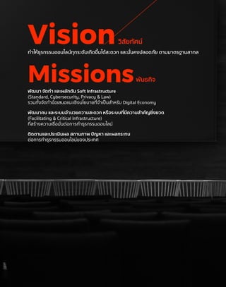 Vision
Missions
ทำ�ให้ธุรกรรมออนไลน์ทุกระดับเกิดขึ้นได้สะดวก และมั่นคงปลอดภัย ตามมาตรฐานสากล
วิสัยทัศน์
พัฒนา จัดทำ� และผลักดัน Soft Infrastructure
(Standard, Cybersecurity, Privacy & Law)
รวมทั้งจัดทำ�ข้อเสนอแนะเชิงนโยบายที่จำ�เป็นสำ�หรับ Digital Economy
พัฒนาคน และระบบอำ�นวยความสะดวก หรือระบบที่มีความสำ�คัญยิ่งยวด
(Facilitating & Critical Infrastructure)
ที่สร้างความเชื่อมั่นต่อการทำ�ธุรกรรมออนไลน์
ติดตามและประเมินผล สถานภาพ ปัญหา และผลกระทบ
ต่อการทำ�ธุรกรรมออนไลน์ของประเทศ
พันธกิจ
 