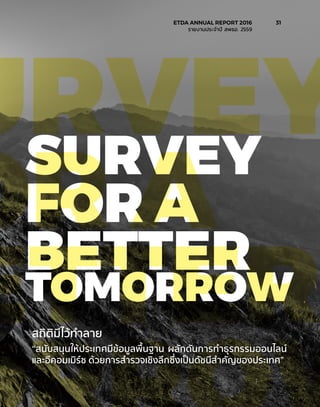 สถิติมีไว้ทำ�ลาย
SURVEY
FOR A
BETTER
TOMORROW
URVEY
OR A
ETTER“สนับสนุนให้ประเทศมีข้อมูลพื้นฐาน ผลักดันการทำ�ธุรกรรมออนไลน์
และอีคอมเมิร์ซ ด้วยการสำ�รวจเชิงลึกซึ่งเป็นดัชนีสำ�คัญของประเทศ”
	 ETDA ANNUAL REPORT 2016	 31
	 รายงานประจำ�ปี สพธอ. 2559	
 