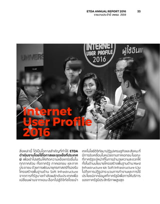สิ่งเหล่านี้ ได้เป็นโอกาสสำ�คัญที่ทำ�ให้ ETDA
ดำ�เนินงานโดยใช้โอกาสและจุดแข็งที่ประเทศ
มี เพื่อเข้าไปเสริมให้เกิดความแข็งแกร่งขึ้นใน
ทุกภาคส่วน ทั้งภาครัฐ ภาคเอกชน และภาค
ประชาชน ด้วยการพัฒนายุทธศาสตร์ที่รองรับ
โครงสร้างพื้นฐานด้าน Soft Infrastructure
จากการที่รัฐบาลกำ�ลังผลักดันประเทศเพื่อ
เปลี่ยนผ่านจากแอนะล็อกไปสู่ดิจิทัลโดยนำ�
เทคโนโลยีดิจิทัลมาปฏิรูปเศรษฐกิจและสังคม ที่
มีการขับเคลื่อนในหน่วยงานภาคเอกชน ในขณะ
ที่ภาครัฐจะมีหน้าที่ในการอำ�นวยความสะดวกให้
ทั้งในด้านนโยบายโครงสร้างพื้นฐานด้าน Hard
Infrastructure และ Soft Infrastructure รวม
ไปถึงการปฏิรูปกระบวนการทำ�งานและการใช้
ประโยชน์จากข้อมูลที่ภาครัฐมีเพื่อการให้บริการ
ของภาครัฐมีประสิทธิภาพสูงสุด
Internet
User Profile
2016
	 ETDA ANNUAL REPORT 2016	 33
	 รายงานประจำ�ปี สพธอ. 2559	
 