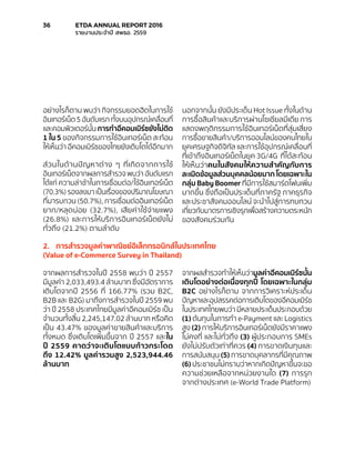 อย่างไรก็ตาม พบว่า กิจกรรมยอดฮิตในการใช้
อินเทอร์เน็ต 5 อันดับแรก ทั้งบนอุปกรณ์เคลื่อนที่
และคอมพิวเตอร์นั้น การทำ�อีคอมเมิร์ซยังไม่ติด
1 ใน 5 ของกิจกรรมการใช้อินเทอร์เน็ต สะท้อน
ให้เห็นว่า อีคอมเมิร์ซของไทยยังเติบโตได้อีกมาก
ส่วนในด้านปัญหาต่าง ๆ ที่เกิดจากการใช้
อินเทอร์เน็ตจากผลการสำ�รวจ พบว่า อันดับแรก
ได้แก่ ความล่าช้าในการเชื่อมต่อ/ใช้อินเทอร์เน็ต
(70.3%) รองลงมา เป็นเรื่องของปริมาณโฆษณา
ที่มารบกวน (50.7%), การเชื่อมต่ออินเทอร์เน็ต
ยาก/หลุดบ่อย (32.7%), เสียค่าใช้จ่ายแพง
(26.8%) และการให้บริการอินเทอร์เน็ตยังไม่
ทั่วถึง (21.2%) ตามลำ�ดับ
นอกจากนั้น ยังมีประเด็น Hot Issue ทั้งในด้าน
การซื้อสินค้าและบริการผ่านโซเชียลมีเดีย การ
แสดงพฤติกรรมการใช้อินเทอร์เน็ตที่สุ่มเสี่ยง
การซื้อขายสินค้า/บริการออนไลน์ของคนไทยใน
ยุคเศรษฐกิจดิจิทัล และการใช้อุปกรณ์เคลื่อนที่
ที่เข้าถึงอินเทอร์เน็ตในยุค 3G/4G ที่ได้สะท้อน
ให้เห็นว่าคนในสังคมให้ความสำ�คัญกับการ
ละเมิดข้อมูลส่วนบุคคลน้อยมาก โดยเฉพาะใน
กลุ่ม Baby Boomer ที่มีการใช้สมาร์ตโฟนเพิ่ม
มากขึ้น ซึ่งถือเป็นประเด็นที่ภาครัฐ ภาคธุรกิจ
และประชาสังคมออนไลน์ จะนำ�ไปสู่การทบทวน
เกี่ยวกับมาตรการเชิงรุกเพื่อสร้างความตระหนัก
ของสังคมร่วมกัน
2.	 การสำ�รวจมูลค่าพาณิชย์อิเล็กทรอนิกส์ในประเทศไทย
(Value of e-Commerce Survey in Thailand)
จากผลการสำ�รวจในปี 2558 พบว่า ปี 2557
มีมูลค่า 2,033,493.4 ล้านบาท ซึ่งมีอัตราการ
เติบโตจากปี 2556 ที่ 166.77% (รวม B2C,
B2B และ B2G) มาถึงการสำ�รวจในปี 2559 พบ
ว่า ปี 2558 ประเทศไทยมีมูลค่าอีคอมเมิร์ซ เป็น
จำ�นวนทั้งสิ้น 2,245,147.02 ล้านบาท หรือคิด
เป็น 43.47% ของมูลค่าขายสินค้าและบริการ
ทั้งหมด ซึ่งเติบโตเพิ่มขึ้นจาก ปี 2557 และใน
ปี 2559 คาดว่าจะเติบโตแบบก้าวกระโดด
ถึง 12.42% มูลค่ารวมสูง 2,523,944.46
ล้านบาท
จากผลสำ�รวจทำ�ให้เห็นว่ามูลค่าอีคอมเมิร์ซนั้น
เติบโตอย่างต่อเนื่องทุกปี โดยเฉพาะในกลุ่ม
B2C อย่างไรก็ตาม จากการวิเคราะห์ประเด็น
ปัญหาและอุปสรรคต่อการเติบโตของอีคอมเมิร์ซ
ในประเทศไทยพบว่า มีหลายประเด็นประกอบด้วย
(1) ต้นทุนในการทำ� e-Payment และ Logistics
สูง (2) การให้บริการอินเทอร์เน็ตยังมีราคาแพง
ไม่คงที่ และไม่ทั่วถึง (3) ผู้ประกอบการ SMEs
ยังไม่ปรับตัวเท่าที่ควร (4) การขาดเงินทุนและ
การสนับสนุน (5) การขาดบุคลากรที่มีคุณภาพ
(6) ประชาชนไม่ทราบว่าหากเกิดปัญหาขึ้นจะขอ
ความช่วยเหลือจากหน่วยงานใด (7) การรุก
จากต่างประเทศ (e-World Trade Platform)
36	 ETDA ANNUAL REPORT 2016
	 รายงานประจำ�ปี สพธอ. 2559
 