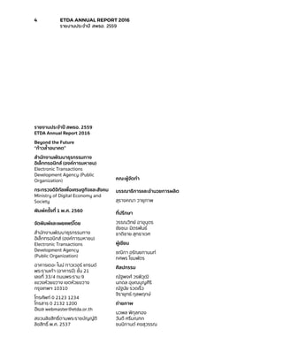 รายงานประจำ�ปี สพธอ. 2559
ETDA Annual Report 2016
Beyond the Future
“ก้าวล้ำ�อนาคต”
สำ�นักงานพัฒนาธุรกรรมทาง
อิเล็กทรอนิกส์ (องค์การมหาชน)
Electronic Transactions
Development Agency (Public
Organization)
กระทรวงดิจิทัลเพื่อเศรษฐกิจและสังคม
Ministry of Digital Economy and
Society
พิมพ์ครั้งที่ 1 พ.ศ. 2560
จัดพิมพ์และเผยแพร่โดย
สำ�นักงานพัฒนาธุรกรรมทาง
อิเล็กทรอนิกส์ (องค์การมหาชน)
Electronic Transactions
Development Agency
(Public Organization)
อาคารเดอะ ไนน์ ทาวเวอร์ แกรนด์
พระรามเก้า (อาคารบี) ชั้น 21
เลขที่ 33/4 ถนนพระราม 9
แขวงห้วยขวาง เขตห้วยขวาง
กรุงเทพฯ 10310
โทรศัพท์ 0 2123 1234
โทรสาร 0 2132 1200
อีเมล webmaster@etda.or.th
สงวนลิขสิทธิ์ตามพระราชบัญญัติ
ลิขสิทธิ์ พ.ศ. 2537
คณะผู้จัดทำ�
บรรณาธิการและอำ�นวยการผลิต
สุรางคณา วายุภาพ
ที่ปรึกษา
วรรณวิทย์ อาขุบุตร
ชัยชนะ มิตรพันธ์
ชาติชาย สุทธาเวศ
ผู้เขียน
ชณิกา อรัณยกานนท์
ทศพร โขมพัตร
ศิลปกรรม
ณัฐพงศ์ วรพิวุฒิ
นภดล อุษณบุญศิริ
ณัฐนัย รวดเร็ว
จิรายุทธ์ กุลพฤกษ์
ถ่ายภาพ
นวพล พิกุลทอง
วันดี ศรีมณฑก
ชนนิกานต์ คงสุวรรณ
4	 ETDA ANNUAL REPORT 2016
	 รายงานประจำ�ปี สพธอ. 2559
 