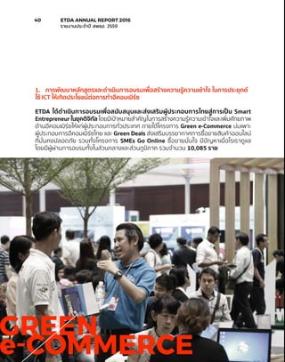 GREEN
e-COMMERCE
1.	 การพัฒนาหลักสูตรและดำ�เนินการอบรมเพื่อสร้างความรู้ความเข้าใจ ในการประยุกต์
ใช้ ICT ให้เกิดประโยชน์ต่อการทำ�อีคอมเมิร์ซ
ETDA ได้ดำ�เนินการอบรมเพื่อสนับสนุนและส่งเสริมผู้ประกอบการไทยสู่การเป็น Smart
Entrepreneur ในยุคดิจิทัล โดยมีเป้าหมายสำ�คัญในการสร้างความรู้ความเข้าใจและเพิ่มศักยภาพ
ด้านอีคอมเมิร์ซให้แก่ผู้ประกอบการทั่วประเทศ ภายใต้โครงการ Green e-Commerce บ่มเพาะ
ผู้ประกอบการอีคอมเมิร์ซไทย และ Green Deals ส่งเสริมบรรยากาศการซื้อขายสินค้าออนไลน์
ที่มั่นคงปลอดภัย รวมทั้งโครงการ SMEs Go Online ซื้อขายมั่นใจ มีปัญหาเมื่อไรเราดูแล
โดยมีผู้ผ่านการอบรมทั้งในส่วนกลางและส่วนภูมิภาค รวมจำ�นวน 10,085 ราย
40	 ETDA ANNUAL REPORT 2016
	 รายงานประจำ�ปี สพธอ. 2559
 