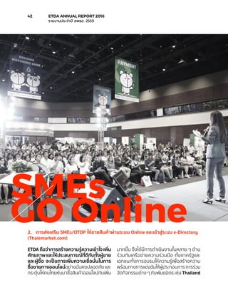 SMEs
GO Online2.	 การส่งเสริม SMEs/OTOP ให้ขายสินค้าผ่านระบบ Online และเข้าสู่ระบบ e-Directory
(Thaiemarket.com)
ETDA ถือว่าการสร้างความรู้ความเข้าใจ เพิ่ม
ศักยภาพ และให้ประสบการณ์ที่ดีกับทั้งผู้ขาย
และผู้ซื้อ จะเป็นการเพิ่มความเชื่อมั่นในการ
ซื้อขายทางออนไลน์อย่างมั่นคงปลอดภัย และ
กระตุ้นให้คนไทยหันมาซื้อสินค้าออนไลน์กันเพิ่ม
มากขึ้น จึงได้มีการดำ�เนินงานในหลาย ๆ ด้าน
ร่วมกับเครือข่ายความร่วมมือ ทั้งภาครัฐและ
เอกชน ทั้งการอบรมให้ความรู้เพื่อสร้างความ
พร้อมทางการแข่งขันให้ผู้ประกอบการ การร่วม
จัดกิจกรรมต่าง ๆ กับพันธมิตร เช่น Thailand
42	 ETDA ANNUAL REPORT 2016
	 รายงานประจำ�ปี สพธอ. 2559
 