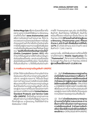OnlineMegaSale เพื่อกระตุ้นยอดซื้อขายใน
ตลาด นอกจากนั้นยังได้พัฒนา e-Directory
ภายใต้เว็บไซต์ www.thaiemarket.com
เพื่อการคัดสรรร้านค้าคุณภาพ ที่มีการ
ตรวจสอบความมั่นคงปลอดภัยและการยืนยัน
ตัวตนของร้านค้าที่น่าเชื่อถือ สำ�หรับช่วยใน
การโปรโมตผู้ประกอบการควบคู่ไปกับเพิ่มช่อง
ทางรับเรื่องร้องเรียนและช่วยแก้ไขปัญหาในรูป
แบบ “ศูนย์รับเรื่องร้องเรียนปัญหาออนไลน์”
(Online Complaint Center: OCC) เพื่อ
ทำ�หน้าที่เป็นศูนย์กลางให้คำ�ปรึกษาปัญหา
ข้อร้องเรียนเบื้องต้น และประสานเรื่องหรือ
ส่งต่อไปยังบุคคลที่เกี่ยวข้อง โดยรับเรื่อง
ทั้งในประเด็นต่าง ๆ ซึ่งได้เริ่มต้นกับร้านค้า
ภายใต้ Thaiemarket.com เช่น ประเด็นได้รับ
สินค้าช้า สินค้าไม่ครบ ไม่ได้สินค้า สินค้าไม่
เหมือนที่โฆษณา หรือชำ�รุด เป็นต้น โดย ณ 30
กันยายน 2559 มีจำ�นวนร้านค้าเข้าร่วมสู่ระบบ
e-Directory (Thaiemarket.com) ทั้งหมด
จำ�นวน 1,435 ร้านค้า ซึ่งเพิ่มขึ้นจากปีที่แล้ว
127% (ปี 2558 มีจำ�นวน 633 ร้านค้า) และมี
สินค้ากว่า 7,241 รายการ
นอกจากนั้น ยังได้เพิ่มช่องทางที่ช่วยให้ใช้
งานได้ง่ายผ่าน Mobile Application ชื่อ
“Thaiemarket” ที่สามารถดาวน์โหลดใช้งาน
ใน Google Play โดย ณ 27 กันยายน 2559 มี
ผู้ดาวน์โหลดใช้งานกว่า 13,836 ราย
3.	การพัฒนามาตรฐานข้อมูลสินค้า UNSPSC
ETDA ได้มีการจัดตั้งคณะทำ�งานจัดทำ�ร่าง
ข้อเสนอแนะเกี่ยวกับมาตรฐานข้อมูลสินค้า
บริการ และผู้ประกอบการ ที่เป็นประโยชน์
ต่อการทำ�ธุรกรรมทางอิเล็กทรอนิกส์เพื่อ
พัฒนาเกณฑ์ในการกำ�หนดมาตรฐานข้อมูล
สินค้าโดยจัดทำ�มาตรฐานข้อมูลสินค้า บริการ
และผู้ประกอบการที่เป็นประโยชน์ต่อการทำ�
ธุรกรรมทางอิเล็กทรอนิกส์ United Nations
Standard Products and Service Code
หรือ UNSPSC ซึ่งถือเป็นมาตรฐานสากล
เพื่อสร้างความน่าเชื่อถือให้ผู้ประกอบการ
ที่จะเข้าสู่ระบบ e-Directory โดยได้จัดทำ�ร่าง
ข้อเสนอแนะฯ ดังนี้
(1)	 จัดทำ�ร่างข้อเสนอแนะมาตรฐานด้าน
เทคโนโลยีสารสนเทศและการสื่อสาร ที่
จำ�เป็นต่อธุรกรรมทางอิเล็กทรอนิกส์
ว่าด้วยแนวทางผู้ประกอบการพาณิชย์
อิเล็กทรอนิกส์ที่น่าเชื่อถือ (TRUSTED
e-COMMERCEMERCHANTSGUIDELINE)
เพื่อเป็นแนวทางในการกำ�หนดคุณสมบัติ
ของผู้ประกอบการที่น่าเชื่อถือ ที่ตอบสนอง
ความต้องการของธุรกรรมที่เปลี่ยนไป
(2)	 จัดทำ�ร่างข้อเสนอแนะมาตรฐาน
ด้านเทคโนโลยีสารสนเทศและการ
สื่อสารที่จำ�เป็นต่อการทำ�ธุรกรรม
ทางอิเล็กทรอนิกส์ ว่าด้วยการจัดทำ�
แค็ตตาล็อกอิเล็กทรอนิกส์ด้วยรหัสสินค้า
และบริการ(e-CATALOGUEWITHUNSPSC
	 ETDA ANNUAL REPORT 2016	 43
	 รายงานประจำ�ปี สพธอ. 2559	
 
