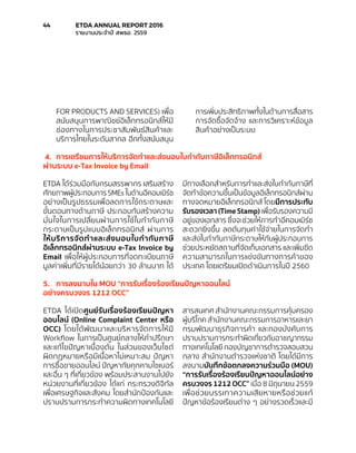 FOR PRODUCTS AND SERVICES) เพื่อ
สนับสนุนการพาณิชย์อิเล็กทรอนิกส์ให้มี
ช่องทางในการประชาสัมพันธ์สินค้าและ
บริการไทยในระดับสากล อีกทั้งสนับสนุน
การเพิ่มประสิทธิภาพทั้งในด้านการสื่อสาร
การจัดซื้อจัดจ้าง และการวิเคราะห์ข้อมูล
สินค้าอย่างเป็นระบบ
4.	 การเตรียมการให้บริการจัดทำ�และส่งมอบใบกำ�กับภาษีอิเล็กทรอนิกส์
ผ่านระบบ e-Tax Invoice by Email
ETDA ได้ร่วมมือกับกรมสรรพากร เสริมสร้าง
ศักยภาพผู้ประกอบการ SMEs ในด้านอีคอมเมิร์ซ
อย่างเป็นรูปธรรมเพื่อลดการใช้กระดาษและ
ขั้นตอนทางด้านภาษี ประกอบกับสร้างความ
มั่นใจในการเปลี่ยนผ่านการใช้ใบกำ�กับภาษี
กระดาษเป็นรูปแบบอิเล็กทรอนิกส์ ผ่านการ
ให้บริการจัดทำ�และส่งมอบใบกำ�กับภาษี
อิเล็กทรอนิกส์ผ่านระบบ e-Tax Invoice by
Email เพื่อให้ผู้ประกอบการที่จดทะเบียนภาษี
มูลค่าเพิ่มที่มีรายได้น้อยกว่า 30 ล้านบาท ได้
มีทางเลือกสำ�หรับการทำ�และส่งใบกำ�กับภาษีที่
จัดทำ�ข้อความขึ้นเป็นข้อมูลอิเล็กทรอนิกส์ผ่าน
ทางจดหมายอิเล็กทรอนิกส์ โดยมีการประทับ
รับรองเวลา (Time Stamp) เพื่อรับรองความมี
อยู่ของเอกสาร ซึ่งจะช่วยให้การทำ�อีคอมเมิร์ซ
สะดวกยิ่งขึ้น ลดต้นทุนค่าใช้จ่ายในการจัดทำ�
และส่งใบกำ�กับภาษีกระดาษให้กับผู้ประกอบการ
ช่วยประหยัดสถานที่จัดเก็บเอกสาร และเพิ่มขีด
ความสามารถในการแข่งขันทางการค้าของ
ประเทศ โดยเตรียมเปิดดำ�เนินการในปี 2560
5.	 การลงนามใน MOU “การรับเรื่องร้องเรียนปัญหาออนไลน์
อย่างครบวงจร 1212 OCC”
ETDA ได้เปิดศูนย์รับเรื่องร้องเรียนปัญหา
ออนไลน์ (Online Complaint Center หรือ
OCC) โดยได้พัฒนาและบริหารจัดการให้มี
Workflow ในการเป็นศูนย์กลางให้คำ�ปรึกษา
และแก้ไขปัญหาเบื้องต้น ในส่วนของเว็บไซต์
ผิดกฎหมายหรือมีเนื้อหาไม่เหมาะสม ปัญหา
การซื้อขายออนไลน์ ปัญหาภัยคุกคามไซเบอร์
และอื่น ๆ ที่เกี่ยวข้อง พร้อมประสานงานไปยัง
หน่วยงานที่เกี่ยวข้อง ได้แก่ กระทรวงดิจิทัล
เพื่อเศรษฐกิจและสังคม โดยสำ�นักป้องกันและ
ปราบปรามการกระทำ�ความผิดทางเทคโนโลยี
สารสนเทศ สำ�นักงานคณะกรรมการคุ้มครอง
ผู้บริโภค สำ�นักงานคณะกรรมการอาหารและยา
กรมพัฒนาธุรกิจการค้า และกองบังคับการ
ปราบปรามการกระทำ�ผิดเกี่ยวกับอาชญากรรม
ทางเทคโนโลยี กองบัญชาการตำ�รวจสอบสวน
กลาง สำ�นักงานตำ�รวจแห่งชาติ โดยได้มีการ
ลงนามบันทึกข้อตกลงความร่วมมือ (MOU)
“การรับเรื่องร้องเรียนปัญหาออนไลน์อย่าง
ครบวงจร 1212 OCC” เมื่อ 8 มิถุนายน 2559
เพื่อช่วยบรรเทาความเสียหายหรือช่วยแก้
ปัญหาข้อร้องเรียนต่าง ๆ อย่างรวดเร็วและมี
44	 ETDA ANNUAL REPORT 2016
	 รายงานประจำ�ปี สพธอ. 2559
 
