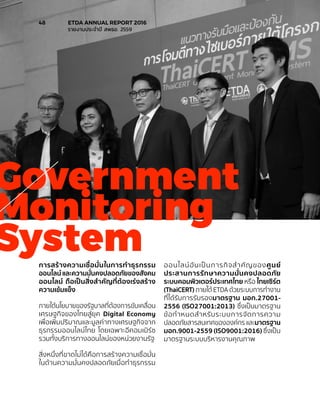 การสร้างความเชื่อมั่นในการทำ�ธุรกรรม
ออนไลน์ และความมั่นคงปลอดภัยของสังคม
ออนไลน์ ถือเป็นสิ่งสำ�คัญที่ต้องเร่งสร้าง
ความเข้มแข็ง
ภายใต้นโยบายของรัฐบาลที่ต้องการขับเคลื่อน
เศรษฐกิจของไทยสู่ยุค Digital Economy
เพื่อเพิ่มปริมาณและมูลค่าทางเศรษฐกิจจาก
ธุรกรรมออนไลน์ไทย โดยเฉพาะอีคอมเมิร์ซ
รวมทั้งบริการทางออนไลน์ของหน่วยงานรัฐ
สิ่งหนึ่งที่ขาดไม่ได้คือการสร้างความเชื่อมั่น
ในด้านความมั่นคงปลอดภัยเมื่อทำ�ธุรกรรม
ออนไลน์อันเป็นภารกิจสำ�คัญของศูนย์
ประสานการรักษาความมั่นคงปลอดภัย
ระบบคอมพิวเตอร์ประเทศไทย หรือ ไทยเซิร์ต
(ThaiCERT) ภายใต้ ETDA ด้วยระบบการทำ�งาน
ที่ได้รับการรับรองมาตรฐาน มอก.27001-
2556 (ISO27001:2013) ซึ่งเป็นมาตรฐาน
ข้อกำ�หนดสำ�หรับระบบการจัดการความ
ปลอดภัยสารสนเทศขององค์กร และมาตรฐาน
มอก.9001-2559 (ISO9001:2016) ซึ่งเป็น
มาตรฐานระบบบริหารงานคุณภาพ
Government
Monitoring
System
48	 ETDA ANNUAL REPORT 2016
	 รายงานประจำ�ปี สพธอ. 2559
 